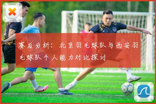 赛后分析：北京羽毛球队与西安羽毛球队个人能力对比探讨