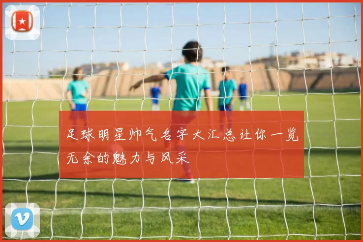 足球明星帅气名字大汇总让你一览无余的魅力与风采