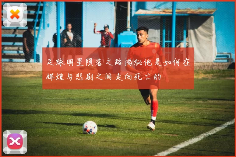 足球明星陨落之路揭秘他是如何在辉煌与悲剧之间走向死亡的