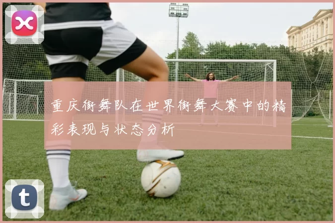 重庆街舞队在世界街舞大赛中的精彩表现与状态分析