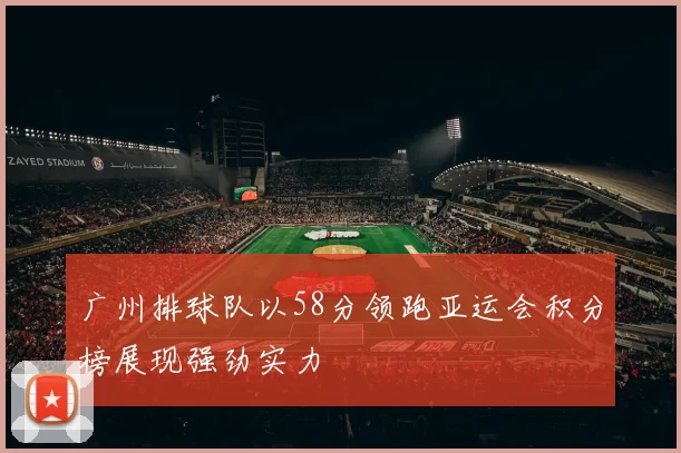 广州排球队以58分领跑亚运会积分榜展现强劲实力