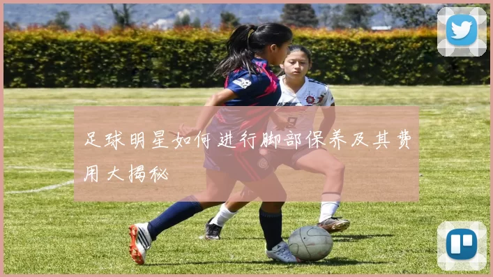 足球明星如何进行脚部保养及其费用大揭秘